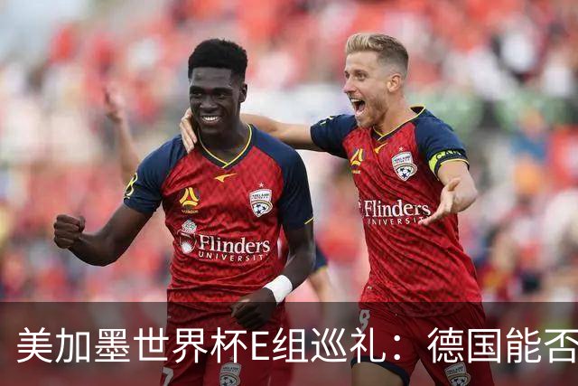 美加墨世界杯E组巡礼：德国能否走出小组出局的阴影？